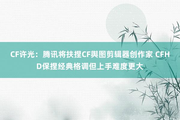 CF许光：腾讯将扶捏CF舆图剪辑器创作家 CFHD保捏经典格调但上手难度更大